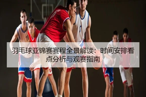 羽毛球亚锦赛赛程全景解读：时间安排看点分析与观赛指南