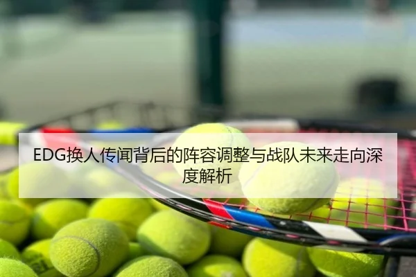 EDG换人传闻背后的阵容调整与战队未来走向深度解析
