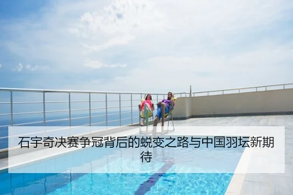 石宇奇决赛争冠背后的蜕变之路与中国羽坛新期待