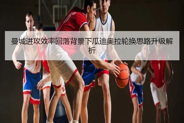 曼城进攻效率回落背景下瓜迪奥拉轮换思路升级解析