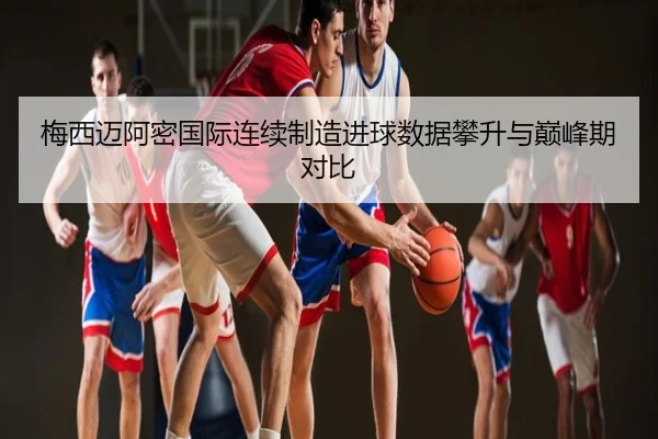梅西迈阿密国际连续制造进球数据攀升与巅峰期对比
