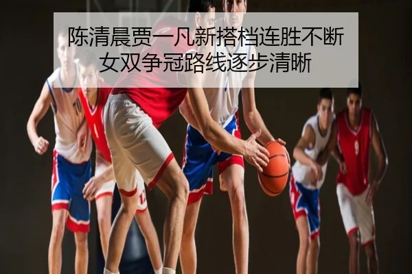 陈清晨贾一凡新搭档连胜不断 女双争冠路线逐步清晰