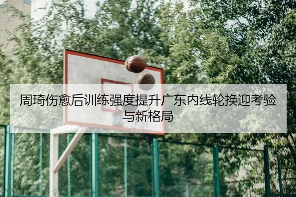 周琦伤愈后训练强度提升广东内线轮换迎考验与新格局