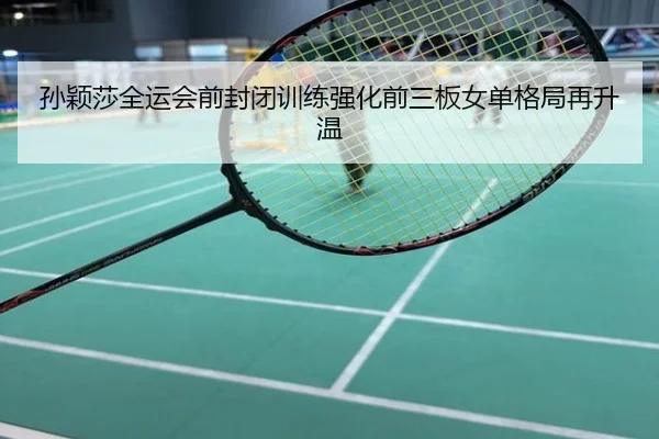 孙颖莎全运会前封闭训练强化前三板女单格局再升温
