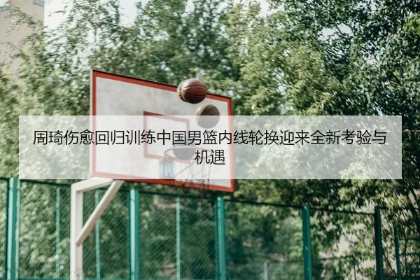 周琦伤愈回归训练中国男篮内线轮换迎来全新考验与机遇