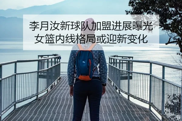 李月汝新球队加盟进展曝光 女篮内线格局或迎新变化
