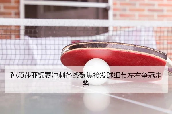 孙颖莎亚锦赛冲刺备战聚焦接发球细节左右争冠走势